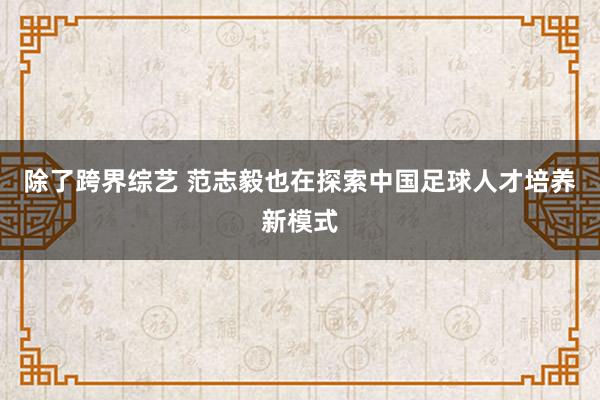   除了跨界综艺 范志毅也在探索中国足球人才培养新模式