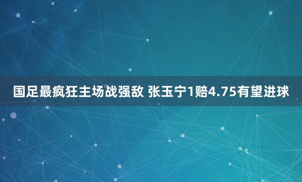   国足最疯狂主场战强敌 张玉宁1赔4.75有望进球