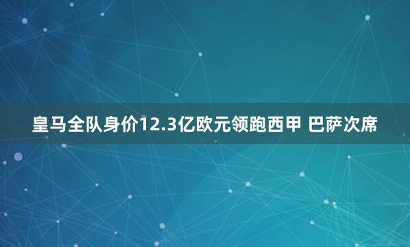 皇马全队身价12.3亿欧元领跑西甲 巴萨次席