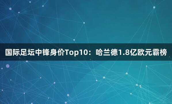 国际足坛中锋身价Top10：哈兰德1.8亿欧元霸榜