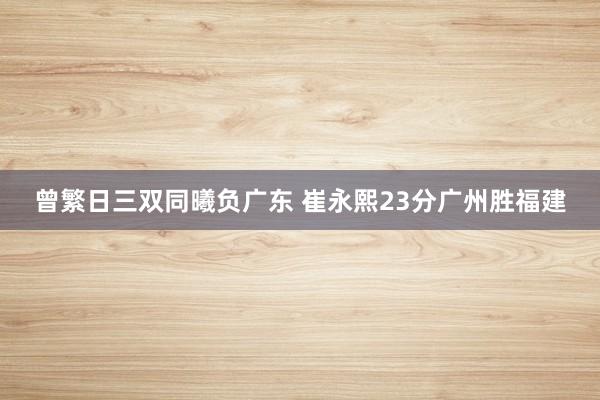   曾繁日三双同曦负广东 崔永熙23分广州胜福建