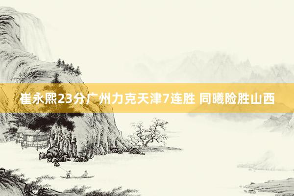 崔永熙23分广州力克天津7连胜 同曦险胜山西