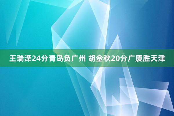  王瑞泽24分青岛负广州 胡金秋20分广厦胜天津