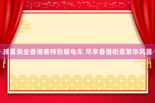 球星乘坐香港赛特别版电车 尽享香港街景繁华风景