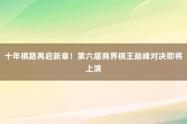   十年棋路再启新章！第六届商界棋王巅峰对决即将上演