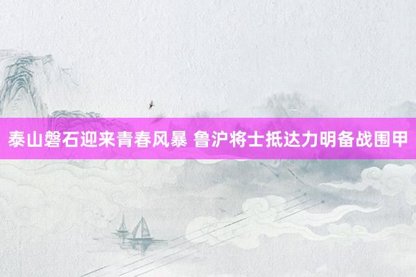   泰山磐石迎来青春风暴 鲁沪将士抵达力明备战围甲