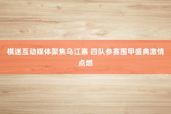   棋迷互动媒体聚焦乌江寨 四队参赛围甲盛典激情点燃