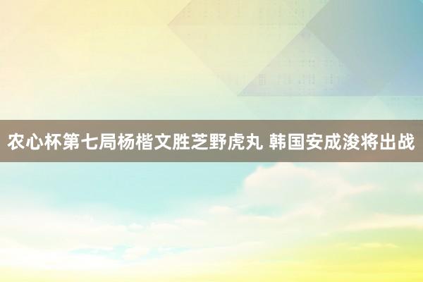 农心杯第七局杨楷文胜芝野虎丸 韩国安成浚将出战