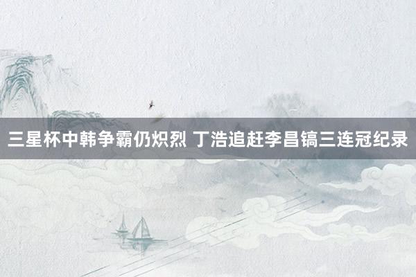   三星杯中韩争霸仍炽烈 丁浩追赶李昌镐三连冠纪录