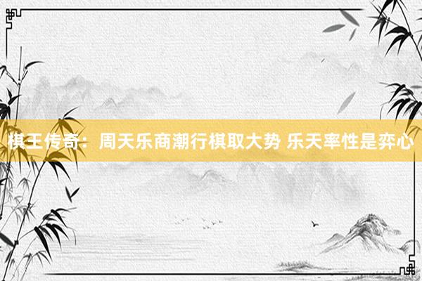   棋王传奇：周天乐商潮行棋取大势 乐天率性是弈心