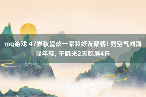 mg游戏 47岁秋瓷炫一家和好友聚餐! 剪空气刘海显年轻, 于晓光2天吃胖4斤