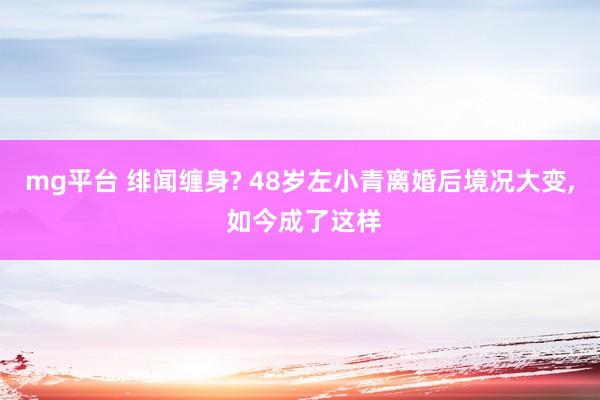 mg平台 绯闻缠身? 48岁左小青离婚后境况大变, 如今成了这样