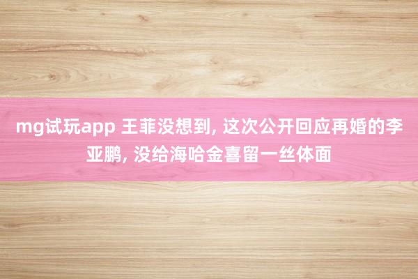 mg试玩app 王菲没想到, 这次公开回应再婚的李亚鹏, 没给海哈金喜留一丝体面