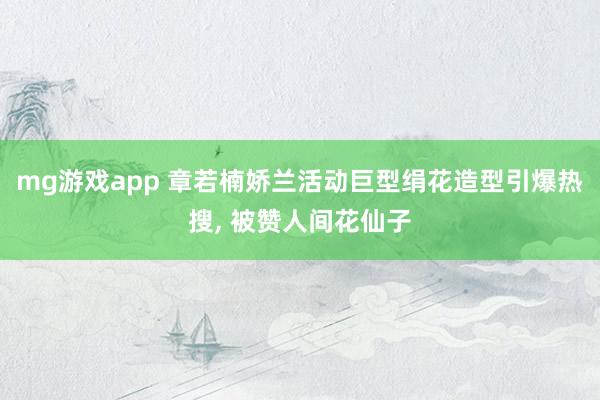 mg游戏app 章若楠娇兰活动巨型绢花造型引爆热搜, 被赞人间花仙子
