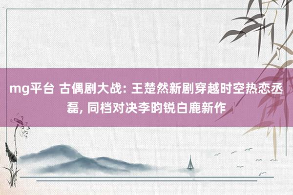 mg平台 古偶剧大战: 王楚然新剧穿越时空热恋丞磊, 同档对决李昀锐白鹿新作