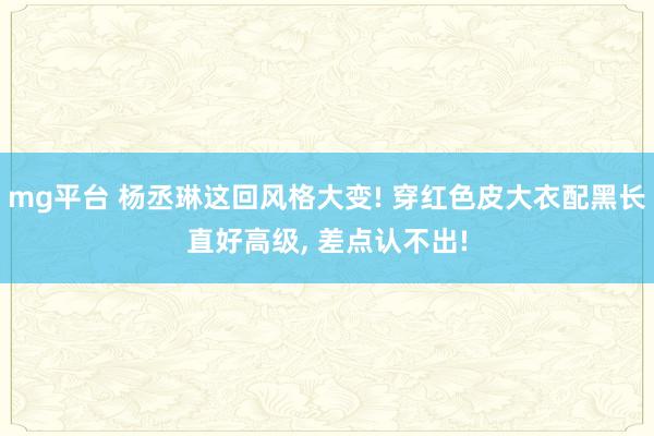 mg平台 杨丞琳这回风格大变! 穿红色皮大衣配黑长直好高级,<a href=