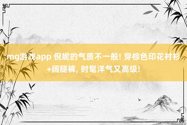 mg游戏app 倪妮的气质不一般! 穿棕色印花衬衫+阔腿裤,<a href=