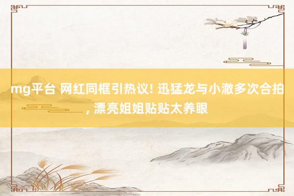 mg平台 网红同框引热议! 迅猛龙与小澈多次合拍, 漂亮姐姐贴贴太养眼