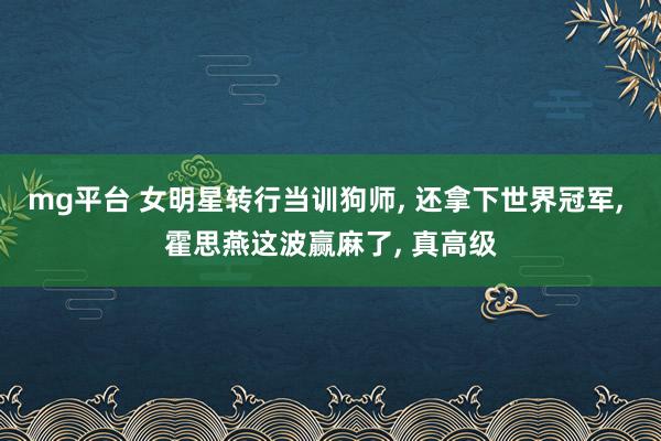 mg平台 女明星转行当训狗师, 还拿下世界冠军, 霍思燕这波赢麻了, 真高级