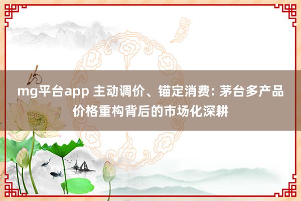 mg平台app 主动调价、锚定消费: 茅台多产品价格重构背后的市场化深耕