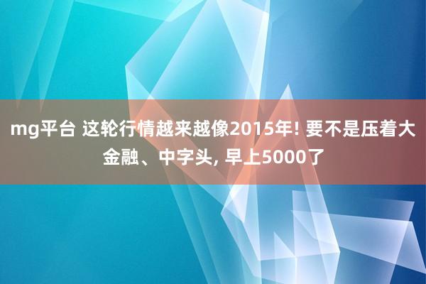 mg平台 这轮行情越来越像2015年! 要不是压着大金融、中字头, 早上5000了