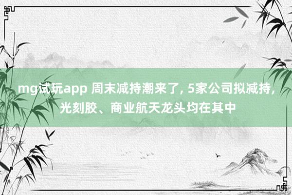 mg试玩app 周末减持潮来了, 5家公司拟减持, 光刻胶、商业航天龙头均在其中