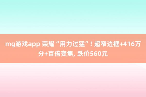 mg游戏app 荣耀“用力过猛”! 超窄边框+416万分+百倍变焦, 跌价560元