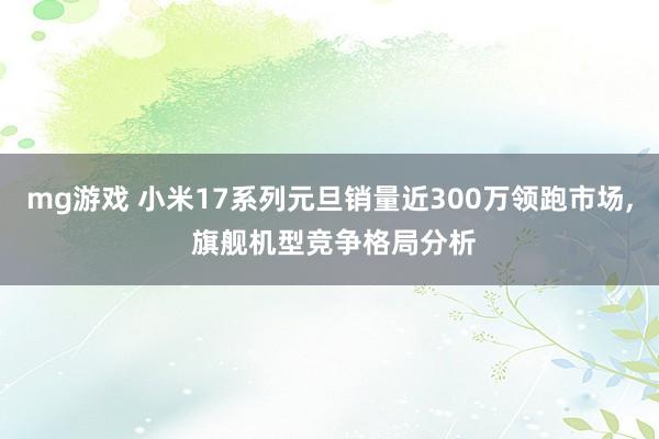 mg游戏 小米17系列元旦销量近300万领跑市场, 旗舰机型竞争格局分析