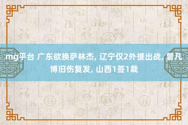 mg平台 广东欲换萨林杰, 辽宁仅2外援出战, 曾凡博旧伤复发, 山西1签1裁
