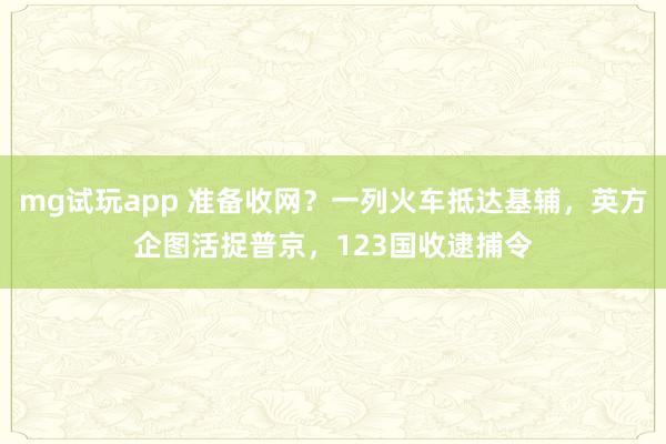 mg试玩app 准备收网？一列火车抵达基辅，英方企图活捉普京，123国收逮捕令