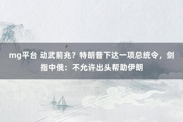 mg平台 动武前兆?特朗普下达一项总统令,剑指中俄:不允许出头帮助伊朗