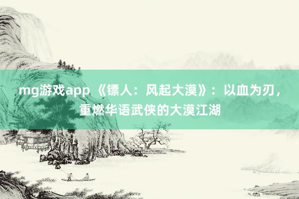 mg游戏app 《镖人：风起大漠》：以血为刃，重燃华语武侠的大漠江湖