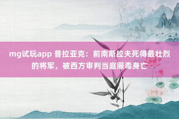 mg试玩app 普拉亚克:前南斯拉夫死得最壮烈的将军,被西方审判当庭服毒身亡