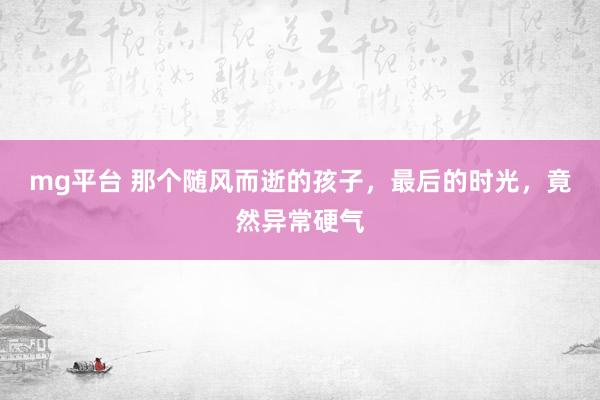 mg平台 那个随风而逝的孩子，最后的时光，竟然异常硬气