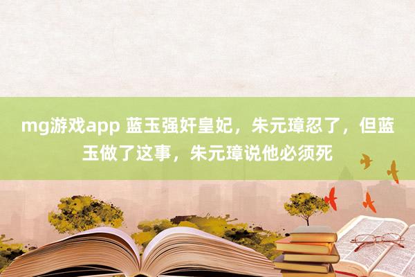 mg游戏app 蓝玉强奸皇妃，朱元璋忍了，但蓝玉做了这事，朱元璋说他必须死