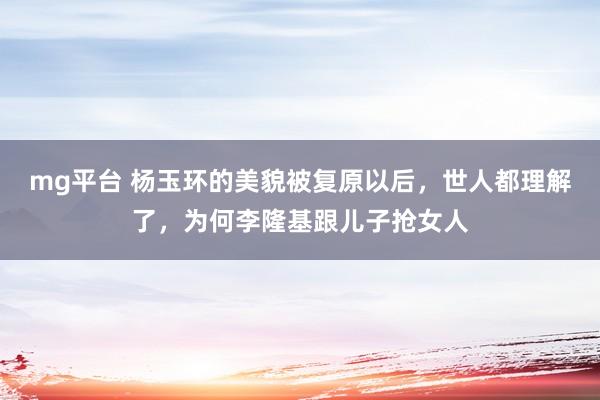 mg平台 杨玉环的美貌被复原以后，世人都理解了，为何李隆基跟儿子抢女人