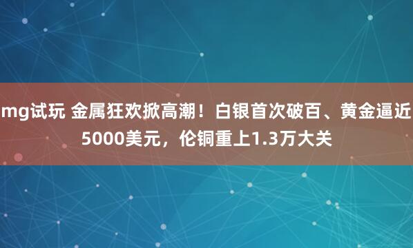 mg试玩 金属狂欢掀高潮！白银首次破百、黄金逼近5000美元，伦铜重上1.3万大关