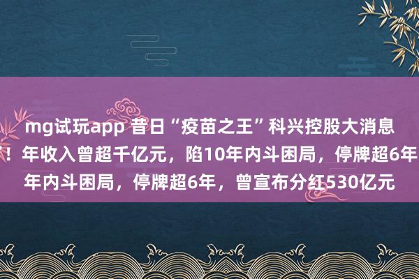 mg试玩app 昔日“疫苗之王”科兴控股大消息：美股上市地位保住了！年收入曾超千亿元，陷10年内斗困局，停牌超6年，曾宣布分红530亿元