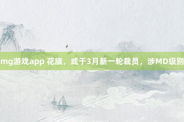 mg游戏app 花旗，或于3月新一轮裁员，涉MD级别