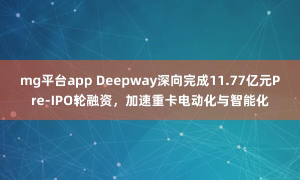 mg平台app Deepway深向完成11.77亿元Pre-IPO轮融资，加速重卡电动化与智能化