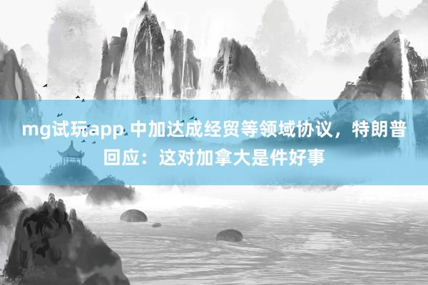 mg试玩app 中加达成经贸等领域协议，特朗普回应：这对加拿大是件好事