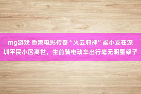 mg游戏 香港电影传奇“火云邪神”梁小龙在深圳平民小区离世，生前骑电动车出行毫无明星架子