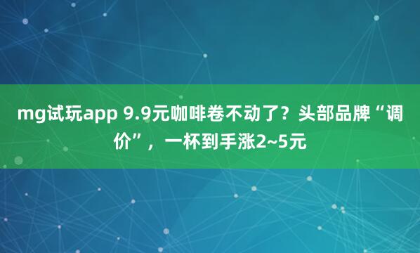 mg试玩app 9.9元咖啡卷不动了？头部品牌“调价”，一杯到手涨2~5元