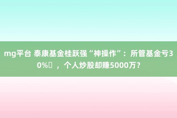 mg平台 泰康基金桂跃强“神操作”：所管基金亏30%​，个人炒股却赚5000万？