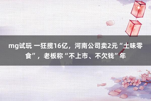 mg试玩 一狂揽16亿，河南公司卖2元“土味零食”，老板称“不上市、不欠钱”年