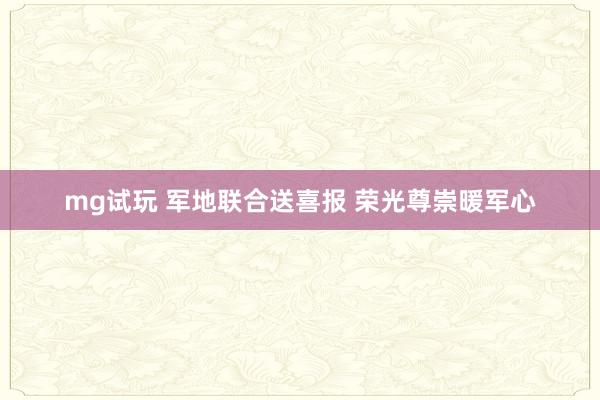 mg试玩 军地联合送喜报 荣光尊崇暖军心