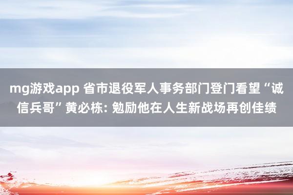 mg游戏app 省市退役军人事务部门登门看望“诚信兵哥”黄必栋: 勉励他在人生新战场再创佳绩