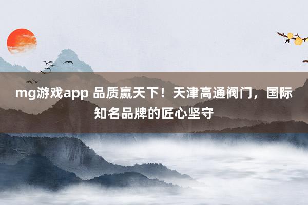 mg游戏app 品质赢天下！天津高通阀门，国际知名品牌的匠心坚守