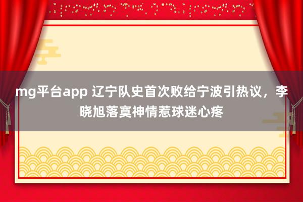 mg平台app 辽宁队史首次败给宁波引热议，李晓旭落寞神情惹球迷心疼