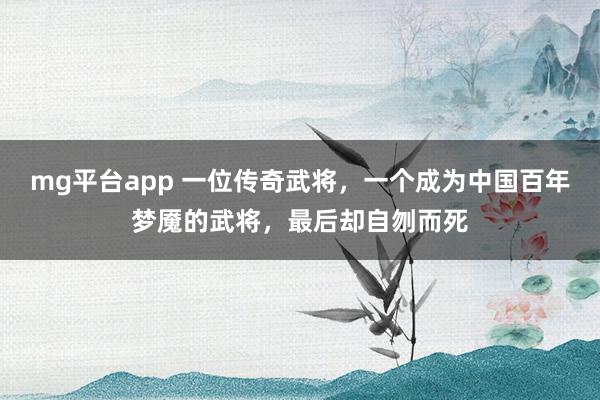 mg平台app 一位传奇武将,一个成为中国百年梦魇的武将,最后却自刎而死
